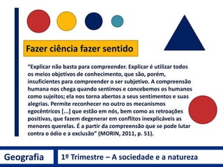 Fazer ciência fazer sentido
“Explicar não basta para compreender. Explicar é utilizar todos
os meios objetivos de conhecimento, que são, porém,
insuficientes para compreender o ser subjetivo. A compreensão
humana nos chega quando sentimos e concebemos os humanos
como sujeitos; ela nos torna abertos a seus sentimentos e suas
alegrias. Permite reconhecer no outro os mecanismos
egocêntricos [...] que estão em nós, bem como as retroações
positivas, que fazem degenerar em conflitos inexplicáveis as
menores querelas. É a partir da compreensão que se pode lutar
contra o ódio e a exclusão” (MORIN, 2011, p. 51).
Geografia 1º Trimestre – A sociedade e a natureza
 