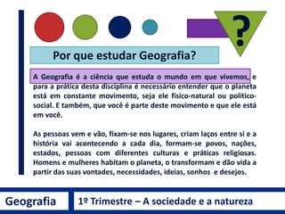 A Geografia é a ciência que estuda o mundo em que vivemos, e
para a prática desta disciplina é necessário entender que o planeta
está em constante movimento, seja ele físico-natural ou político-
social. E também, que você é parte deste movimento e que ele está
em você.
As pessoas vem e vão, fixam-se nos lugares, criam laços entre si e a
história vai acontecendo a cada dia, formam-se povos, nações,
estados, pessoas com diferentes culturas e práticas religiosas.
Homens e mulheres habitam o planeta, o transformam e dão vida a
partir das suas vontades, necessidades, ideias, sonhos e desejos.
Por que estudar Geografia?
?
Geografia 1º Trimestre – A sociedade e a natureza
 
