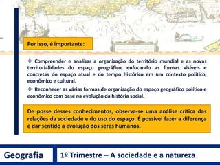 Por isso, é importante:
 Compreender e analisar a organização do território mundial e as novas
territorialidades do espaço geográfico, enfocando as formas visíveis e
concretas do espaço atual e do tempo histórico em um contexto político,
econômico e cultural.
 Reconhecer as várias formas de organização do espaço geográfico político e
econômico com base na evolução da história social.
De posse desses conhecimentos, observa-se uma análise crítica das
relações da sociedade e do uso do espaço. É possível fazer a diferença
e dar sentido a evolução dos seres humanos.
Geografia 1º Trimestre – A sociedade e a natureza
 