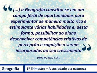 [...] a Geografia constitui-se em um
campo fértil de oportunidades para
experimentar de maneira muito rica e
estimulante várias habilidades e, desta
forma, possibilitar ao aluno
desenvolver competências criativas de
percepção e cognição a serem
incorporadas ao seu crescimento
(KIMURA, 2001, p. 26).
Geografia 1º Trimestre – A sociedade e a natureza
 