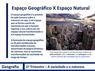 Geografia 1º Trimestre – A sociedade e a natureza
Espaço Geográfico X Espaço Natural
O espaço geográfico é o produto
da ação humana sobre a
natureza, ou seja, é um espaço
que se forma a partir do
momento em que o homem
imprime a sua cultura em um
espaço natural transformando-o
em espaço humanizado.
A formação do espaço geográfico
se dá pela combinação de
transformações naturais,
decorrentes da própria dinâmica
da natureza, com as sucessivas
transformações da sociedade ao
longo do tempo.
A formação das cidades é um dos principais reflexos da
ação antrópica sobre a natureza e sua paisagem revela
valores culturais das sociedades que as construíram.
 