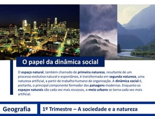 Geografia 1º Trimestre – A sociedade e a natureza
O espaço natural, também chamado de primeira natureza, resultante de um
processo evolutivo natural e espontâneo, é transformado em segunda natureza, uma
natureza artificial, a partir do trabalho humano de organização. A dinâmica social é,
portanto, o principal componente formador das paisagens modernas. Enquanto os
espaços naturais são cada vez mais escassos, o meio urbano se torna cada vez mais
artificial.
O papel da dinâmica social
 