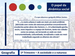 Geografia 1º Trimestre – A sociedade e a natureza
É o que observa o geógrafo Milton Santos:
“[ ...] o meio urbano é cada vez mais um meio artificial,
fabricado com restos da natureza primitiva crescentemente
encobertos pelas obras dos homens. [...] A urbanização ganha,
assim, novo impulso e o espaço do homem, tanto nas cidades
como no campo, vai tornando-se cada vez mais
instrumentalizado, culturalizado, tecnificado e cada vez mais
trabalhado segundo os ditames da ciência”.
SANTOS, 1988, p. 42 e 43.
O papel da
dinâmica social
 