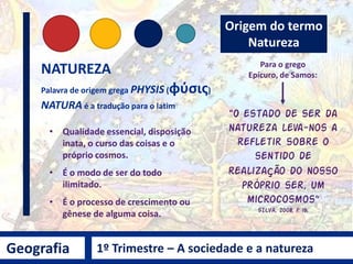 Geografia 1º Trimestre – A sociedade e a natureza
Terminologia utilizada por várias áreas do conhecimento:
Geografia, Geologia, Física, Biologia, Química, Filosofia,
Matemática, Astronomia, Ecologia, História, etc...
Natureza ou Meio
Ambiente?
Diversas abordagens, diferentes olhares.
O que pensamos hoje, quando falamos em Natureza e/ou Meio Ambiente?
 