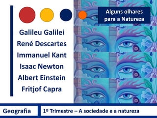 Geografia 1º Trimestre – A sociedade e a natureza
Origem do termo
Natureza
Palavra de origem grega PHYSIS (φύσις)
NATUREZA
NATURA é a tradução para o latim
• Qualidade essencial, disposição
inata, o curso das coisas e o
próprio cosmos.
• É o modo de ser do todo
ilimitado.
• É o processo de crescimento ou
gênese de alguma coisa.
“O estado de ser da
natureza leva-nos a
refletir sobre o
sentido de
realização do nosso
próprio ser, um
microcosmos”
SILVA, 2008, p. 15.
Para o grego
Epícuro, de Samos:
 