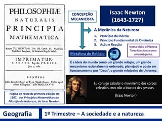 Geografia 1º Trimestre – A sociedade e a natureza
René Descartes
(1596 – 1650)
 “A razão ou o juízo é a única coisa que nos
faz homens e nos distingue dos animais”.
 “A ciência deve tornar-nos senhores da
natureza”.
 “Penso, logo existo”.
CONCEPÇÃO MECANICISTA DA NATUREZA
Classificou as Ciências em seu livro
Discurso sobre o método,
publicado em 1637 na Holanda.
Dividiu o “todo” e as “partes” na Natureza.
 