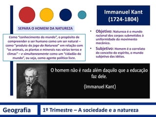Geografia 1º Trimestre – A sociedade e a natureza
Isaac Newton
(1643-1727)
A Mecânica da Natureza
1. Princípio da Inércia
2. Princípio Fundamental da Dinâmica
3. Ação e Reação
Página de rosto da primeira edição, de
1687, dos Princípios Matemáticos da
Filosofia da Natureza, de Isaac Newton.
CONCEPÇÃO
MECANICISTA
É a ideia do mundo como um grande relógio, um grande
mecanismo racionalmente ordenado, planejado e posto em
funcionamento por “Deus”, o grande relojoeiro do Universo.
Metáfora do Relógio
Nesta visão o Planeta
Terra funciona como
uma máquina.
 