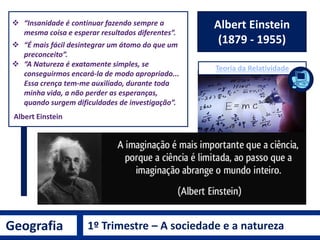 Geografia 1º Trimestre – A sociedade e a natureza
Immanuel Kant
(1724-1804)
Como “conhecimento do mundo”, o propósito de
compreender o ser humano como um ser natural –
como “produto do jogo da Natureza” em relação com
“os animais, as plantas e minerais nas várias terras e
climas” – e simultaneamente como um “cidadão do
mundo”, ou seja, como agente político livre.
• Objetivo: Natureza é o mundo
racional dos corpos submetidos à
uniformidade do movimento
mecânico.
• Subjetivo: Homem é o correlato
do conceito do espírito, o mundo
subjetivo das idéias.
SEPARA O HOMEM DA NATUREZA
 
