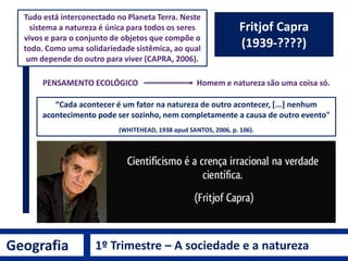 Geografia 1º Trimestre – A sociedade e a natureza
Albert Einstein
(1879 - 1955)
Teoria da Relatividade
 “Insanidade é continuar fazendo sempre a
mesma coisa e esperar resultados diferentes”.
 “É mais fácil desintegrar um átomo do que um
preconceito”.
 “A Natureza é exatamente simples, se
conseguirmos encará-la de modo apropriado...
Essa crença tem-me auxiliado, durante toda
minha vida, a não perder as esperanças,
quando surgem dificuldades de investigação”.
Albert Einstein
 
