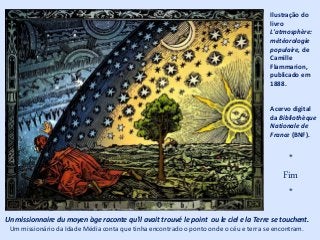 Ilustração do
livro
L'atmosphère:
météorologie
populaire, de
Camille
Flammarion,
publicado em
1888.
Acervo digital
da Bibliothèque
Nationale de
France (BNF).
Un missionnaire du moyen àge raconte qu'il avait trouvé le point ou le ciel e la Terre se touchent.
Um missionário da Idade Média conta que tinha encontrado o ponto onde o céu e terra se encontram.
*
Fim
*
 