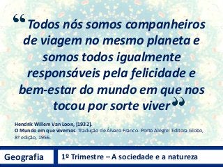 Geografia 1º Trimestre – A sociedade e a natureza
Todos nós somos companheiros
de viagem no mesmo planeta e
somos todos igualmente
responsáveis pela felicidade e
bem-estar do mundo em que nos
tocou por sorte viver
Hendrik Willem Van Loon, [1932].
O Mundo em que vivemos. Tradução de Álvaro Franco. Porto Alegre: Editora Globo,
8ª edição, 1956.
 