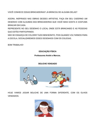 VOCÊ CONHECE ESSAS BRINCADEIRAS? JÁ BRINCOU DE ALGUMA DELAS?
AGORA, INSPIRADO NAS OBRAS DESSES ARTISTAS, FAÇA EM SEU CADERNO UM
DESENHO COM ALGUMAS DAS BRINCADEIRAS QUE VOCÊ MAIS GOSTA E COSTUMA
BRINCAR EM CASA.
REPRESENTE NO SEU DESENHO O LOCAL ONDE ESTÁ BRINCANDO E AS PESSOAS
QUE ESTÃO PARTICIPANDO.
NÃO SE ESQUEÇA DE COLORIR TUDO BEM BONITO, POIS QUANDO VOLTARMOS PARA
A ESCOLA, SOCIALIZAREMOS ESSES DESENHOS COM OS COLEGAS.
BOM TRABALHO!
EDUCAÇÃO FÍSICA
Professores André e Marcos.
BOLICHE VENDADO
HOJE VAMOS JOGAR BOLICHE DE UMA FORMA DIFERENTE, COM OS OLHOS
VENDADOS.
 