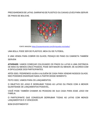 PRECISAREMOS DE LATAS, GARRAFAS DE PLÁSTICO OU CAIXAS LEVES PARA SERVIR
DE PINOS DE BOLICHE.
FONTE IMAGEM: https://casaeartesanato.com/brinquedos-reciclados/
UMA BOLA, PODE SER DE PLÁSTICO, MEIA OU DE FUTEBOL.
E UMA VENDA PARA COBRIR OS OLHOS, PEDAÇO DE PANO OU CAMISETA TAMBÉM
SERVEM.
ATIVIDADE: VAMOS COMEÇAR COLOCANDO OS PINOS OU LATAS A UMA DISTÂNCIA
DE MAIS OU MENOS CINCO PASSOS, PODE SER MAIOR OU MENOR, DE ACORDO COM
A DIFICULDADE DOS PARTICIPANTES.
APÓS ISSO, PEDIREMOS AJUDA A ALGUÉM DE CASA PARA VENDAR NOSSOS OLHOS.
NÃO PODEMOS ENXERGAR NADA A PARTIR DESSE MOMENTO.
FEITO ISSO, VAMOS PARA OS LANÇAMENTOS.
O OBJETIVO DO JOGO É DERRUBAR TODAS AS LATAS OU PINOS COM A MENOR
QUANTIDADE DE LANÇAMENTOS POSSÍVEL.
VOCÊ PODE TAMBÉM CHAMAR AS PESSOAS DE SUA CASA PARA ESSE JOGO EM
FAMÍLIA.
O PARTICIPANTE QUE CONSEGUIR DERRUBAR TODAS AS LATAS COM MENOS
LANÇAMENTOS É O VENCEDOR.
BOM DIVERTIMENTO!!
 