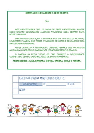SEMANA DE 05 DE AGOSTO À 12 DE AGOSTO.
OLÁ!
NÓS PROFESSORES DOS 1ºS ANOS DE EMEB PROFESSORA ANNETE
MELCHIORETTO ELABORAMOS ALGUMAS ATIVIDADES ESSA SEMANA PARA
NOSSOS ALUNOS.
ORIENTAMOS QUE FAÇAM 1 ATIVIDADE POR DIA COM SEU (A) FILHO (A).
LEMBRAMOS TAMBÉM QUE TEMOS ATIVIDADES DE ARTES E EDUCAÇÃO FÍSICA
PARA SEREM REALIZADAS.
ANTES DE INICIAR A ATIVIDADE NO CADERNO PEDIMOS QUE FAÇAM COM
A CRIANÇA O CABEÇALHO DIARIAMENTE (CONFORME MODELO ABAIXO)
O CABEÇALHO FEITO TODOS OS DIAS GARANTE A CONTINUIDADE
CORRETA DO USO DO CADERNO, ALÉM DE SUA ORGANIZAÇÃO.
PROFESSORES: ALINE, BÁRBARA, MÔNICA, SANDRA, SAULO E TEREZA.
 