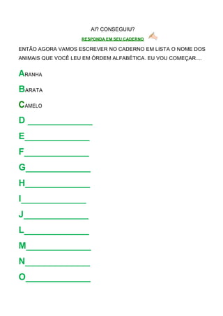 AI? CONSEGUIU?
RESPONDA EM SEU CADERNO
ENTÃO AGORA VAMOS ESCREVER NO CADERNO EM LISTA O NOME DOS
ANIMAIS QUE VOCÊ LEU EM ÓRDEM ALFABÉTICA. EU VOU COMEÇAR....
ARANHA
BARATA
CAMELO
D
E
F
G
H
I
J
L
M
N
O
 
