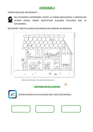 VAMOS REALIZAR UM DESAFIO?
ATIVIDADE 3
EM ATIVIDADES ANTERIORES VOCÊS JÁ FORAM DESAFIADOS A IDENTIFICAR
LETRAS AGORA VAMOS IDENTIFICAR ALGUMAS PALAVRAS QUE JÁ
ESTUDAMOS.
ENCONTRE TRÊS PALAVRAS ESCONDIDAS NA CASINHA DE BONECAS.
FONTE: LIVRO BURITI MAIS 1 ANO LINGUA PORTUGUESA PAG. 95
RESPONDA EM SEU CADERNO
AGORA ESCREVA AS PALAVRAS QUE VOCÊ ENCONTROU.
 