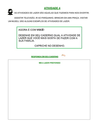 ATIVIDADE 4
AS ATIVIDADES DE LAZER SÃO AQUELAS QUE FAZEMOS PARA NOS DIVERTIR.
ASSISTIR TELEVISÃO, IR AO PARQUINHO, BRINCAR EM UMA PRAÇA, VISITAR
UM MUSEU, SÃO ALGUNS EXEMPLOS DE ATIVIDADES DE LAZER.
RESPONDA EM SEU CADERNO
MEU LAZER PREFERIDO
 