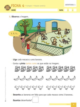 9
•
A
Grande
Aventura
•
Caderno
de
Fichas
•
Matemática
•
1.º
ano
Texto
NOME DATA - -
1. Observa a imagem.
- Liga cada macaco a uma banana.
- Conta e pinta tantos como os que estão na imagem.
- Desenha as bananas em falta para que cada macaco coma 2 bananas.
Quantas desenhaste?
nove
FICHA 4 AVENTURA 1
1, 2, 3...
Contagens Relações numéricas
 
