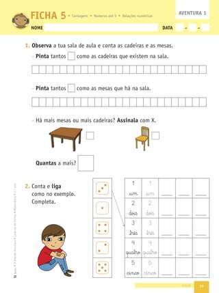 11
•
A
Grande
Aventura
•
Caderno
de
Fichas
•
Matemática
•
1.º
ano
Texto
NOME DATA - -
1. Observa a tua sala de aula e conta as cadeiras e as mesas.
- Pinta tantos como as cadeiras que existem na sala.
- Pinta tantos como as mesas que há na sala.
- Há mais mesas ou mais cadeiras? Assinala com X.
Quantas a mais?
2. Conta e liga
como no exemplo.
Completa.
onze
FICHA 5 AVENTURA 1
Contagens Números até 5 Relações numéricas
1 1
£§u§m £§u§m
2 2
doi§ß doi§ß
3 3
£§t§rê§ß £§t§rê§ß
4 4
q§ua§t§ro q§ua§t§ro
5 5
c§i§n§co c§i§n§co
 