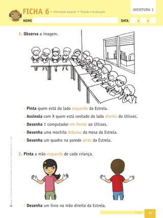 13
•
A
Grande
Aventura
•
Caderno
de
Fichas
•
Matemática
•
1.º
ano
Texto
NOME DATA - -
1. Observa a imagem.
- Pinta quem está do lado esquerdo da Estrela.
- Assinala com X quem está sentado do lado direito do Ulisses.
- Desenha 1 computador em frente ao Ulisses.
- Desenha uma mochila debaixo da mesa da Estrela.
- Desenha um quadro na parede atrás da Estrela.
2. Pinta a mão esquerda de cada criança.
- Desenha um livro na mão direita da Estrela.
treze
FICHA 6 AVENTURA 1
Orientação espacial Posição e localização
 