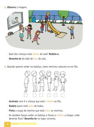 14
3. Observa a imagem.
- Qual das crianças está dentro da sala? Rodeia-a.
- Desenha-te do lado de fora da sala.
4. Quando querem andar no baloiço, estes meninos colocam-se em ﬁla.
- Assinala com X a criança que está à frente na ﬁla.
- Rodeia quem está atrás de todos.
- Pinta a roupa do menino que está entre as meninas.
- Se também fosses andar no baloiço e fosses o último a chegar, onde
deverias ﬁcar? Desenha-te no lugar correcto.
catorze
 