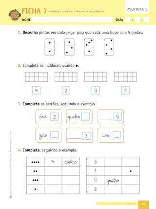 15
•
A
Grande
Aventura
•
Caderno
de
Fichas
•
Matemática
•
1.º
ano
Texto
NOME DATA - -
1. Desenha pintas em cada peça, para que cada uma ﬁque com 5 pintas.
2. Completa as molduras, usando .
3. Completa os cartões, seguindo o exemplo.
4. Completa, seguindo o exemplo.
quinze
FICHA 7
4 2 5 3
2
doi§ß q§ua§t§ro 5
†§m
ze§ro
4 q§ua§t§ro 3
1
4 q§ua§t§ro
2
AVENTURA 1
Relações numéricas Resolução de problemas
3
 