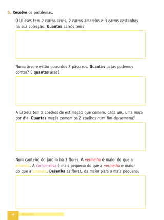 16 dezasseis
5. Resolve os problemas.
O Ulisses tem 2 carros azuis, 2 carros amarelos e 3 carros castanhos
na sua colecção. Quantos carros tem?
Numa árvore estão pousados 3 pássaros. Quantas patas podemos
contar? E quantas asas?
A Estrela tem 2 coelhos de estimação que comem, cada um, uma maçã
por dia. Quantas maçãs comem os 2 coelhos num ﬁm-de-semana?
Num canteiro do jardim há 3 ﬂores. A vermelha é maior do que a
amarela. A cor-de-rosa é mais pequena do que a vermelha e maior
do que a amarela. Desenha as ﬂores, da maior para a mais pequena.
 