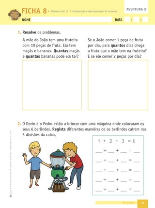 17
•
A
Grande
Aventura
•
Caderno
de
Fichas
•
Matemática
•
1.º
ano
Texto
NOME DATA - -
1. Resolve os problemas.
A mãe do João tem uma fruteira
com 10 peças de fruta. Ela tem
maçãs e bananas. Quantas maçãs
e quantas bananas pode ela ter?
2. O Dorin e o Pedro estão a brincar com uma máquina onde colocaram os
seus 6 berlindes. Regista diferentes maneiras de os berlindes caírem nas
3 divisões da caixa.
dezassete
FICHA 8
1 + 2 + 3 = 6
+ + =
+ + =
+ + =
+ + =
+ + =
Se o João comer 1 peça de fruta
por dia, para quantos dias chega
a fruta que a mãe tem na fruteira?
E se ele comer 2 peças por dia?
AVENTURA 2
Números até 10 Composição e decomposição de números
 