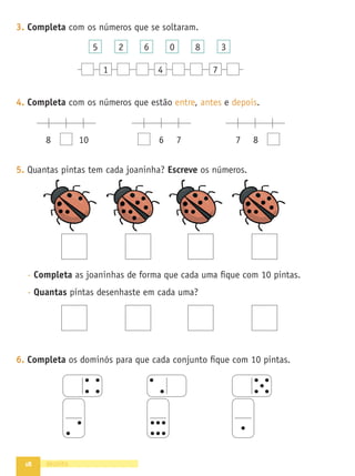 18
3. Completa com os números que se soltaram.
1 4 7
5 2 6 0 8 3
4. Completa com os números que estão entre, antes e depois.
8 10 6 7 7 8
5. Quantas pintas tem cada joaninha? Escreve os números.
- Completa as joaninhas de forma que cada uma ﬁque com 10 pintas.
- Quantas pintas desenhaste em cada uma?
6. Completa os dominós para que cada conjunto ﬁque com 10 pintas.
dezoito
 