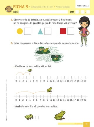 19
•
A
Grande
Aventura
•
Caderno
de
Fichas
•
Matemática
•
1.º
ano
Texto
NOME DATA - -
1. Observa o ﬁo da Estrela. Se ela quiser fazer 2 ﬁos iguais
ao da imagem, de quantas peças de cada forma vai precisar?
2. Estas rãs passam o dia a dar saltos sempre do mesmo tamanho.
- Continua os seus saltos até ao 20.
- Assinala com X a rã que deu mais saltos.
dezanove
FICHA 9 AVENTURA 2
1 2 3 4 5 6 7 8 9 10 11 12 13 14 15 16 17 18 19 20
0
1 2 3 4 5 6 7 8 9 10 11 12 13 14 15 16 17 18 19 20
0
o.
Contagens de 2 em 2 e de 5 em 5 Posição e localização
 