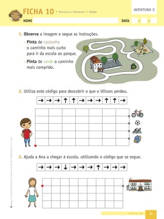 21
•
A
Grande
Aventura
•
Caderno
de
Fichas
•
Matemática
•
1.º
ano
Texto
NOME DATA - -
1. Observa a imagem e segue as instruções.
- Pinta de castanho
o caminho mais curto
para ir da escola ao parque.
- Pinta de verde o caminho
mais comprido.
2. Utiliza este código para descobrir o que o Ulisses perdeu.
3. Ajuda a Ana a chegar à escola, utilizando o código que se segue.
vinte e um
FICHA 10 AVENTURA 2
ç
rque.
nho
Percursos e itinerários Adição
 