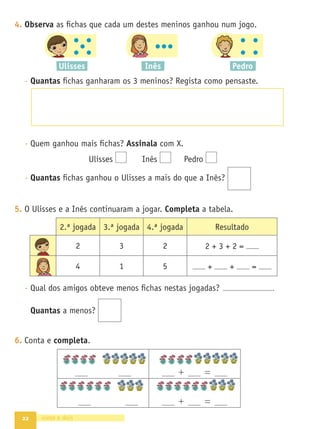 22
4. Observa as ﬁchas que cada um destes meninos ganhou num jogo.
- Quantas ﬁchas ganharam os 3 meninos? Regista como pensaste.
- Quem ganhou mais ﬁchas? Assinala com X.
Ulisses Inês Pedro
- Quantas ﬁchas ganhou o Ulisses a mais do que a Inês?
5. O Ulisses e a Inês continuaram a jogar. Completa a tabela.
- Qual dos amigos obteve menos ﬁchas nestas jogadas? .
Quantas a menos?
6. Conta e completa.
vinte e dois
+ =
+ =
2.ª jogada 3.ª jogada 4.ª jogada Resultado
2 3 2 2 + 3 + 2 =
4 1 5 + + =
Ulisses Inês Pedro
 