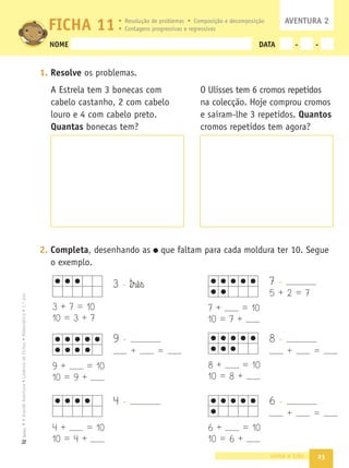 23
•
A
Grande
Aventura
•
Caderno
de
Fichas
•
Matemática
•
1.º
ano
Texto
NOME DATA - -
1. Resolve os problemas.
A Estrela tem 3 bonecas com
cabelo castanho, 2 com cabelo
louro e 4 com cabelo preto.
Quantas bonecas tem?
2. Completa, desenhando as que faltam para cada moldura ter 10. Segue
o exemplo.
vinte e três
FICHA 11
O Ulisses tem 6 cromos repetidos
na colecção. Hoje comprou cromos
e saíram-lhe 3 repetidos. Quantos
cromos repetidos tem agora?
AVENTURA 2
Resolução de problemas Composição e decomposição
Contagens progressivas e regressivas
3 - ™§rê§ß
3 + 7 = 10
10 = 3 + 7
9 -
+ =
9 + = 10
10 = 9 +
4 + = 10
10 = 4 +
8 + = 10
10 = 8 +
7 + = 10
10 = 7 +
6 + = 10
10 = 6 +
4 -
7 -
5 + 2 = 7
8 -
+ =
6 -
+ =
 