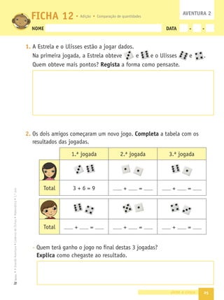 25
•
A
Grande
Aventura
•
Caderno
de
Fichas
•
Matemática
•
1.º
ano
Texto
NOME DATA - -
1. A Estrela e o Ulisses estão a jogar dados.
Na primeira jogada, a Estrela obteve e e o Ulisses e .
Quem obteve mais pontos? Regista a forma como pensaste.
2. Os dois amigos começaram um novo jogo. Completa a tabela com os
resultados das jogadas.
- Quem terá ganho o jogo no ﬁnal destas 3 jogadas?
Explica como chegaste ao resultado.
vinte e cinco
FICHA 12
Total + = + = + =
1.ª jogada 2.ª jogada 3.ª jogada
Total 3 + 6 = 9 + = + =
AVENTURA 2
Adição Comparação de quantidades
 