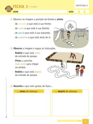 3
•
A
Grande
Aventura
•
Caderno
de
Fichas
•
Matemática
•
1.º
ano
Texto
NOME DATA - -
1. Observa na imagem a posição da Estrela e pinta:
- de amarelo o que está à sua frente;
- de verde o que está à sua direita;
- de azul o que está à sua esquerda;
- de castanho o que está atrás de si.
2. Observa a imagem e segue as instruções.
- Rodeia o que está antes
da entrada do parque.
- Pinta o caminho
mais curto para chegar
ao parque.
- Rodeia o que está depois
da entrada do parque.
3. Desenha o que mais gostas de fazer...
... antes de almoçar. ... depois de almoçar.
três
FICHA 1 AVENTURA 0
Contagens
 