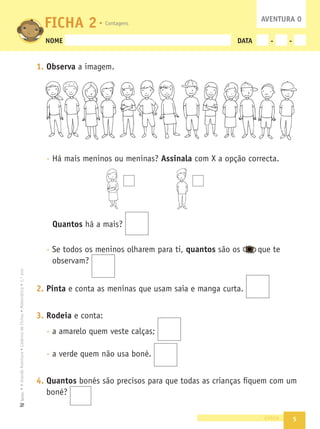 5
•
A
Grande
Aventura
•
Caderno
de
Fichas
•
Matemática
•
1.º
ano
Texto
NOME DATA - -
1. Observa a imagem.
- Há mais meninos ou meninas? Assinala com X a opção correcta.
Quantos há a mais?
- Se todos os meninos olharem para ti, quantos são os que te
observam?
2. Pinta e conta as meninas que usam saia e manga curta.
3. Rodeia e conta:
- a amarelo quem veste calças;
- a verde quem não usa boné.
4. Quantos bonés são precisos para que todas as crianças ﬁquem com um
boné?
cinco
FICHA 2 AVENTURA 0
Contagens
 