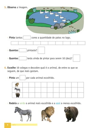 6 seis
5. Observa a imagem.
- Pinta tantos como a quantidade de patos no lago.
- Quantos pintaste?
- Quantos terás ainda de pintar para serem 10 (dez)?
6. Escolhe 10 colegas e descobre qual é o animal, de entre os que se
seguem, de que mais gostam.
- Pinta um por cada animal escolhido.
- Rodeia a verde o animal mais escolhido e a azul o menos escolhido.
 