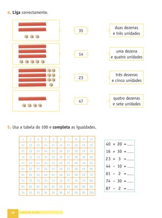 68
2. Observa o ﬁo de contas. A cada grupo da mesma cor correspondem 10
peças.
- Conta 30 peças e marca no ﬁo o número correspondente. Conta mais
10 e marca o número a que vais parar. Faz o mesmo na recta.
0
- Que número está imediatamente antes do 30?
Marca-o na recta.
- Assinala e escreve o número que está logo a seguir ao 25.
3. Assinala no ﬁo o número 23. Se contares mais 7, a que número vais
parar? Assinala-o no ﬁo e na recta.
0
- Parte do 23 e conta agora mais 15. A que número chegas?
Marca-o no ﬁo e na recta.
- Parte do número a que chegaste no exercício anterior e conta 11 para
trás. A que número vais parar? Assinala-o no ﬁo e na recta.
4. Completa com os números que estão antes e depois dos apresentados.
sessenta e oito
35 15 47
39 29 41
 