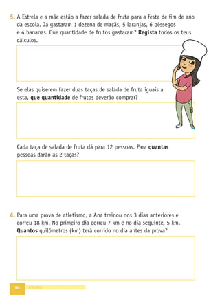 72
3. Usa a tabela do 100 para fazer alguns cálculos.
1 2 3 4 5 6 7 8 9 10
11 12 13 14 15 16 17 18 19 20
21 22 23 24 25 26 27 28 29 30
31 32 33 34 35 36 37 38 39 40
41 42 43 44 45 46 47 48 49 50
51 52 53 54 55 56 57 58 59 60
61 62 63 64 65 66 67 68 69 70
71 72 73 74 75 76 77 78 79 80
81 82 83 84 85 86 87 88 89 90
91 92 93 94 95 96 97 98 99 100
- Parte do 15 e adiciona 12. A que número foste parar?
- Marca agora o 64. Salta 10 para a frente. A que número foste
parar?
- Se quiseres ir do 23 para o 53, quantos saltas? Assinala os
saltos na tabela.
4. Liga correctamente. Segue o exemplo.
5. Escreve 3 números diferentes dos anteriores.
setenta e dois
ímpar
18
9
11 12 26
30
5
23
par
4
pares
ímpares
 