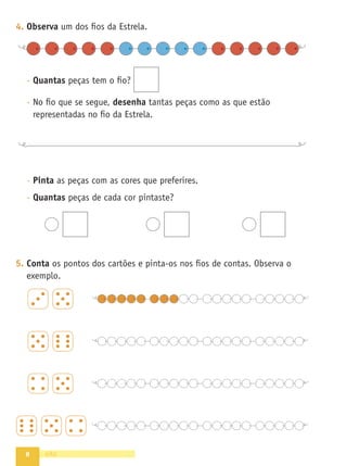 8
4. Observa um dos ﬁos da Estrela.
- Quantas peças tem o ﬁo?
- No ﬁo que se segue, desenha tantas peças como as que estão
representadas no ﬁo da Estrela.
- Pinta as peças com as cores que preferires.
- Quantas peças de cada cor pintaste?
5. Conta os pontos dos cartões e pinta-os nos ﬁos de contas. Observa o
exemplo.
oito
 