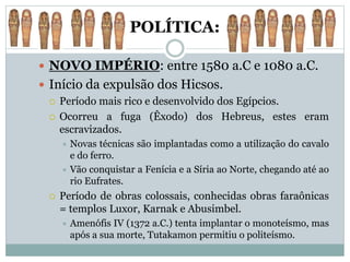 POLÍTICA:
 NOVO IMPÉRIO: entre 1580 a.C e 1080 a.C.
 Início da expulsão dos Hicsos.
 Período mais rico e desenvolvido dos Egípcios.
 Ocorreu a fuga (Êxodo) dos Hebreus, estes eram
escravizados.
 Novas técnicas são implantadas como a utilização do cavalo
e do ferro.
 Vão conquistar a Fenícia e a Síria ao Norte, chegando até ao
rio Eufrates.
 Período de obras colossais, conhecidas obras faraônicas
= templos Luxor, Karnak e Abusimbel.
 Amenófis IV (1372 a.C.) tenta implantar o monoteísmo, mas
após a sua morte, Tutakamon permitiu o politeísmo.
 