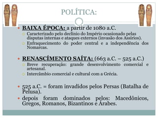 POLÍTICA:
 BAIXA ÉPOCA: a partir de 1080 a.C.
 Caracterizado pelo declínio do Império ocasionado pelas
disputas internas e ataques externos (invasão dos Assírios).
 Enfraquecimento do poder central e a independência dos
Nomarcas.
 RENASCÍMENTO SAÍTA: (663 a.C. – 525 a.C.)
 Breve recuperação: grande desenvolvimento comercial e
artesanal.
 Intercâmbio comercial e cultural com a Grécia.
 525 a.C. = foram invadidos pelos Persas (Batalha de
Pelusa).
 depois foram dominados pelos: Macedônicos,
Gregos, Romanos, Bizantinos e Árabes.
 
