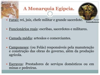 A Monarquia Egípcia.
 Faraó: rei, juiz, chefe militar e grande sacerdote.
 Funcionários reais: escribas, sacerdotes e militares.
 Camada média: artesãos e comerciantes.
 Camponeses: (ou Felás) responsáveis pela manutenção
e construção das obras do governo, além da produção
agrícola.
 Escravos: Prestadores de serviços domésticos ou em
minas e pedreiras.
Faraó
Tutankamon
 