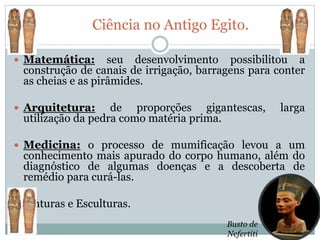 Ciência no Antigo Egito.
 Matemática: seu desenvolvimento possibilitou a
construção de canais de irrigação, barragens para conter
as cheias e as pirâmides.
 Arquitetura: de proporções gigantescas, larga
utilização da pedra como matéria prima.
 Medicina: o processo de mumificação levou a um
conhecimento mais apurado do corpo humano, além do
diagnóstico de algumas doenças e a descoberta de
remédio para curá-las.
 Pinturas e Esculturas.
Busto de
Nefertiti
 