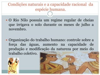 Condições naturais e a capacidade racional da
espécie humana.
 O Rio Nilo possuía um regime regular de cheias
que irrigava o solo durante os meses de julho a
novembro.
 Organização do trabalho humano: controle sobre a
força das águas, aumento na capacidade de
produção e modificação da natureza por meio do
trabalho coletivo.
 
