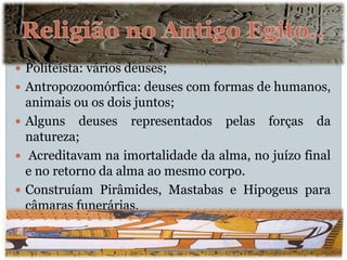 Politeísta: vários deuses;
 Antropozoomórfica: deuses com formas de humanos,
animais ou os dois juntos;
 Alguns deuses representados pelas forças da
natureza;
 Acreditavam na imortalidade da alma, no juízo final
e no retorno da alma ao mesmo corpo.
 Construíam Pirâmides, Mastabas e Hipogeus para
câmaras funerárias.
 
