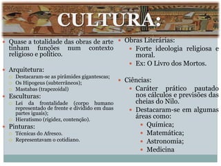 CULTURA:
 Quase a totalidade das obras de arte
tinham funções num contexto
religioso e político.
 Arquitetura:
 Destacaram-se as pirâmides gigantescas;
 Os Hipogeus (subterrâneos);
 Mastabas (trapezoidal)
 Esculturas:
 Lei da frontalidade (corpo humano
representado de frente e dividido em duas
partes iguais);
 Hieratismo (rigidez, contenção).
 Pinturas:
 Técnicas do Afresco.
 Representavam o cotidiano.
 Obras Literárias:
 Forte ideologia religiosa e
moral.
 Ex: O Livro dos Mortos.
 Ciências:
 Caráter prático pautado
nos cálculos e previsões das
cheias do Nilo.
 Destacaram-se em algumas
áreas como:
 Química;
 Matemática;
 Astronomia;
 Medicina
 