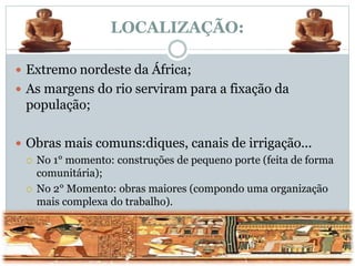 LOCALIZAÇÃO:
 Extremo nordeste da África;
 As margens do rio serviram para a fixação da
população;
 Obras mais comuns:diques, canais de irrigação...
 No 1° momento: construções de pequeno porte (feita de forma
comunitária);
 No 2° Momento: obras maiores (compondo uma organização
mais complexa do trabalho).
 