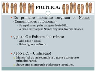 POLÍTICA:
 No primeiro momento surgiram os Nomos
(Comunidades autônomas).
 Se espalharam pelas margens do rio Nilo.
 A fusão entre alguns Nomos originou diversas cidades.
 3500 a.C = Existem dois reinos:
 Alto Egito = ao Sul
 Baixo Egito = ao Norte.
 3200 a.C. = Unificação!
 Menés (rei do sul) conquista o norte e torna-se o
primeiro Faraó.
 Surge uma monarquia poderosa e teocrática.
 