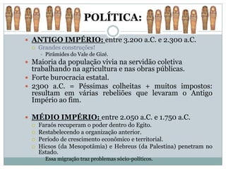 POLÍTICA:

 ANTIGO IMPÉRIO: entre 3.200 a.C. e 2.300 a.C.
   Grandes construções!
        Pirâmides do Vale de Gizé.
 Maioria da população vivia na servidão coletiva
  trabalhando na agricultura e nas obras públicas.
 Forte burocracia estatal.
 2300 a.C. = Péssimas colheitas + muitos impostos:
  resultam em várias rebeliões que levaram o Antigo
  Império ao fim.

 MÉDIO IMPÉRIO: entre 2.050 a.C. e 1.750 a.C.
   Faraós recuperam o poder dentro do Egito.
   Restabelecendo a organização anterior.
   Período de crescimento econômico e territorial.
   Hicsos (da Mesopotâmia) e Hebreus (da Palestina) penetram no
    Estado.
        Essa migração traz problemas sócio-políticos.
 